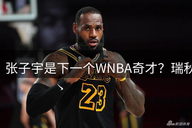 张子宇是下一个WNBA奇才？瑞秋：她还没准备好 她几乎不跳的