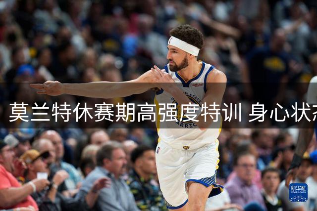 莫兰特休赛期高强度特训 身心状态全面提升